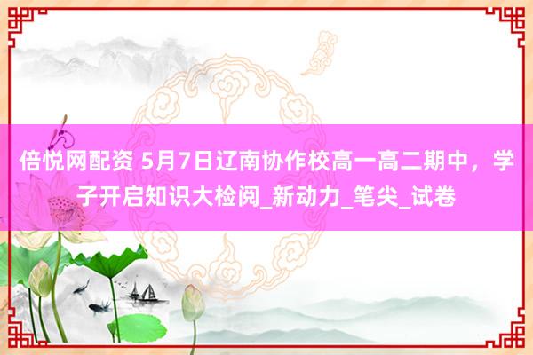倍悦网配资 5月7日辽南协作校高一高二期中，学子开启知识大检阅_新动力_笔尖_试卷