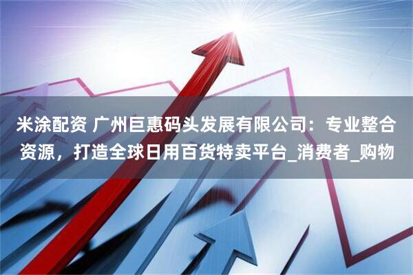 米涂配资 广州巨惠码头发展有限公司：专业整合资源，打造全球日用百货特卖平台_消费者_购物