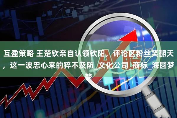 互盈策略 王楚钦亲自认领钦阳，评论区粉丝笑翻天，这一波忠心来的猝不及防_文化公司_商标_海圆梦