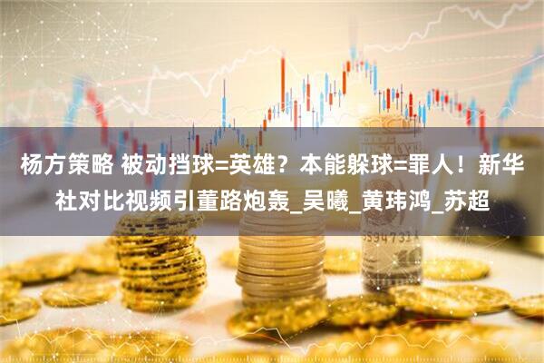 杨方策略 被动挡球=英雄？本能躲球=罪人！新华社对比视频引董路炮轰_吴曦_黄玮鸿_苏超