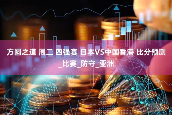 方圆之道 周二 四强赛 日本VS中国香港 比分预测_比赛_防守_亚洲