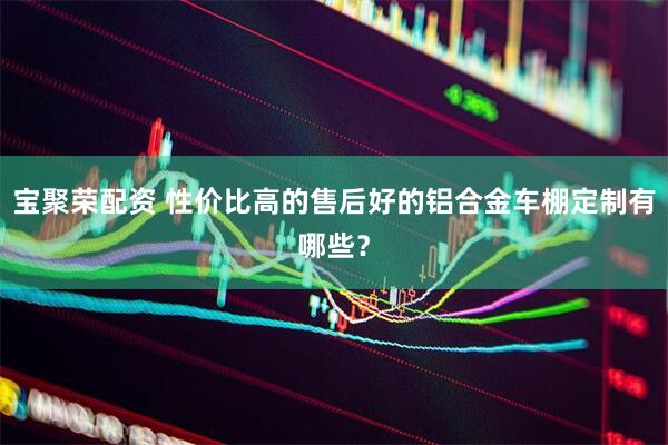 宝聚荣配资 性价比高的售后好的铝合金车棚定制有哪些？