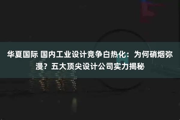 华夏国际 国内工业设计竞争白热化：为何硝烟弥漫？五大顶尖设计公司实力揭秘